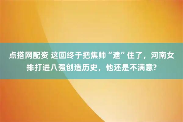 点搭网配资 这回终于把焦帅“逮”住了，河南女排打进八强创造历史，他还是不满意?
