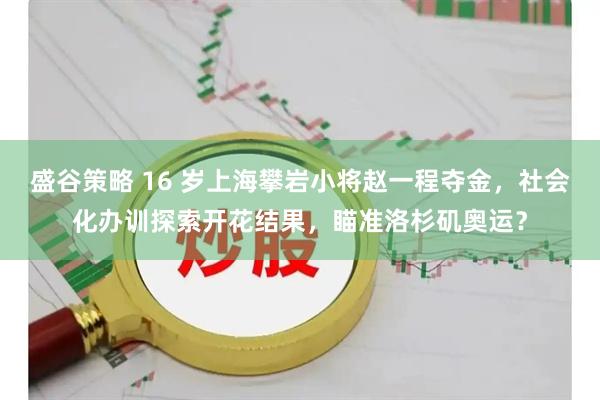 盛谷策略 16 岁上海攀岩小将赵一程夺金，社会化办训探索开花结果，瞄准洛杉矶奥运？