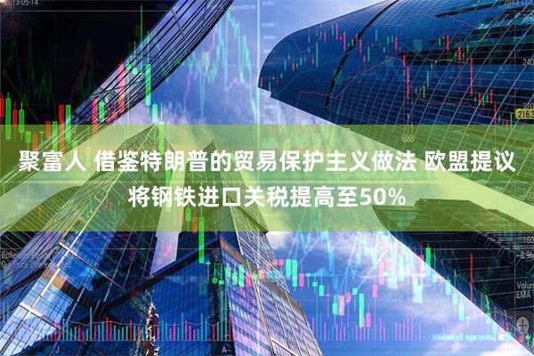 聚富人 借鉴特朗普的贸易保护主义做法 欧盟提议将钢铁进口关税提高至50%