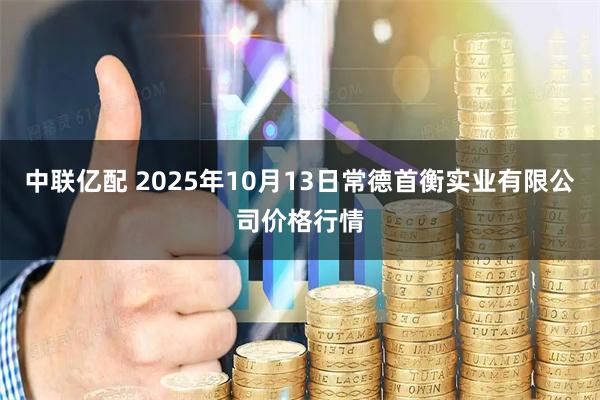 中联亿配 2025年10月13日常德首衡实业有限公司价格行情