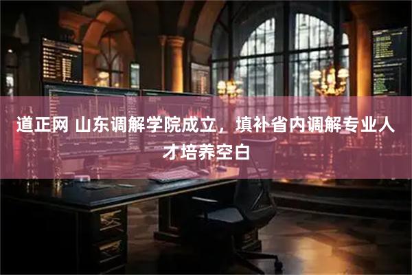 道正网 山东调解学院成立，填补省内调解专业人才培养空白