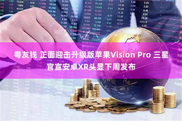 粤友钱 正面迎击升级版苹果Vision Pro 三星官宣安卓XR头显下周发布