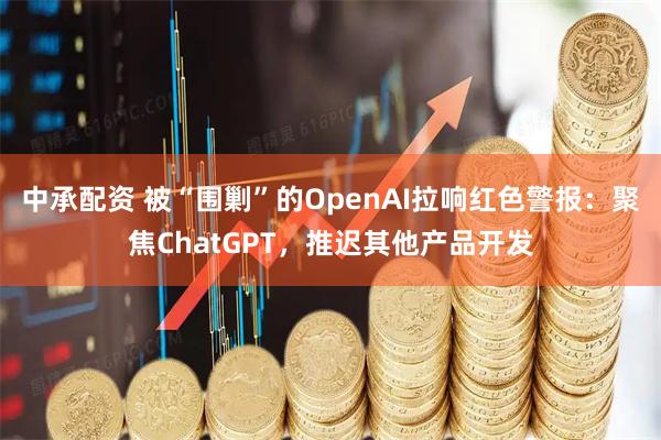 中承配资 被“围剿”的OpenAI拉响红色警报：聚焦ChatGPT，推迟其他产品开发
