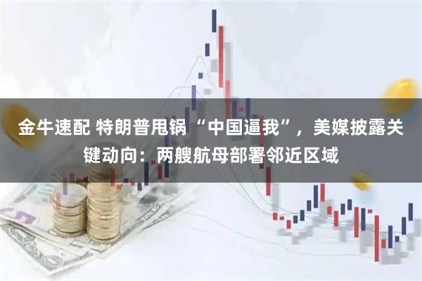 金牛速配 特朗普甩锅 “中国逼我”，美媒披露关键动向：两艘航母部署邻近区域