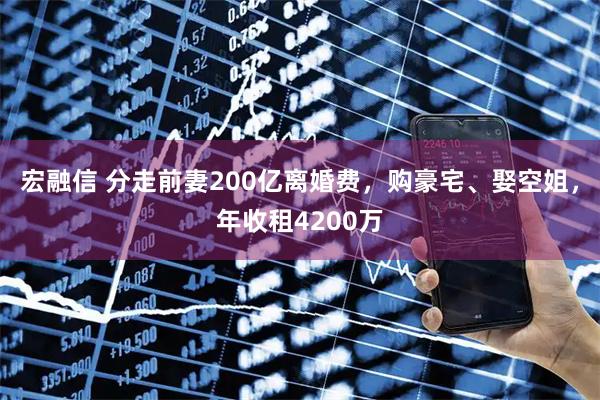 宏融信 分走前妻200亿离婚费，购豪宅、娶空姐，年收租4200万