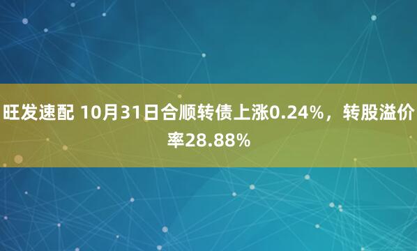 旺发速配 10月31日合顺转债上涨0.24%，转股溢价率28.88%