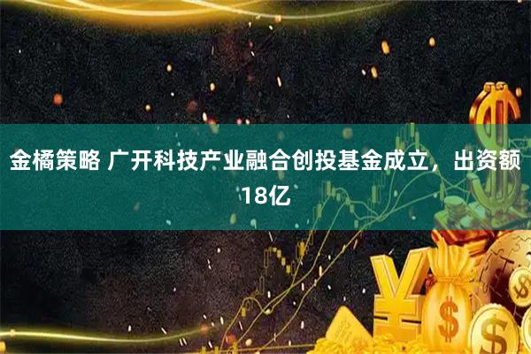 金橘策略 广开科技产业融合创投基金成立，出资额18亿