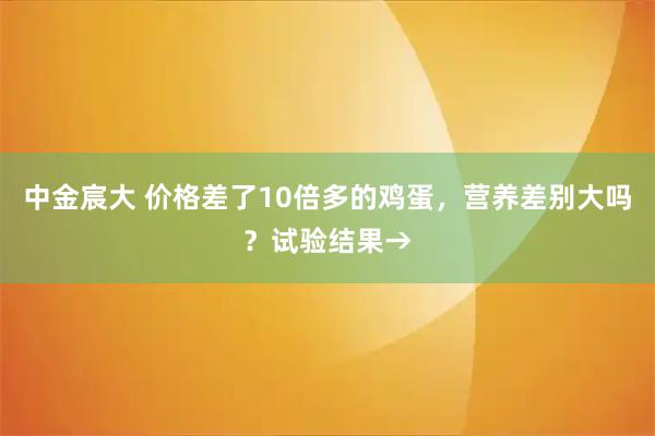 中金宸大 价格差了10倍多的鸡蛋，营养差别大吗？试验结果→