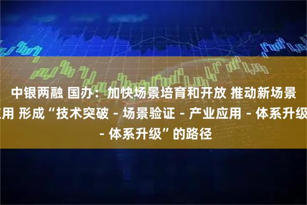 中银两融 国办：加快场景培育和开放 推动新场景大规模应用 形成“技术突破－场景验证－产业应用－体系升级”的路径