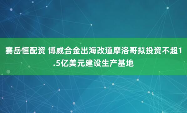 赛岳恒配资 博威合金出海改道摩洛哥拟投资不超1.5亿美元建设生产基地
