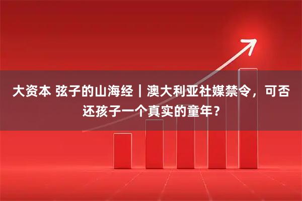 大资本 弦子的山海经｜澳大利亚社媒禁令，可否还孩子一个真实的童年？
