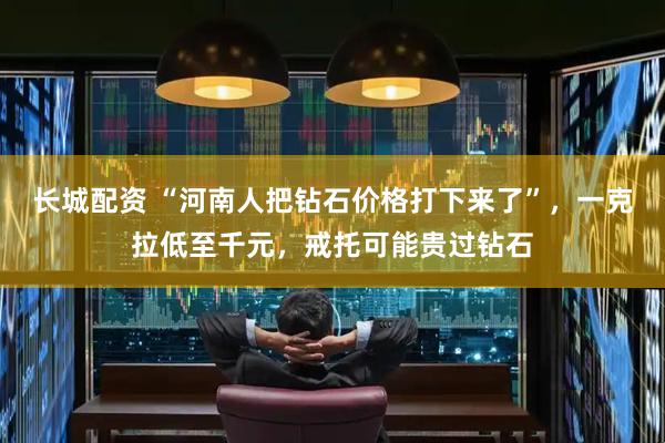 长城配资 “河南人把钻石价格打下来了”，一克拉低至千元，戒托可能贵过钻石