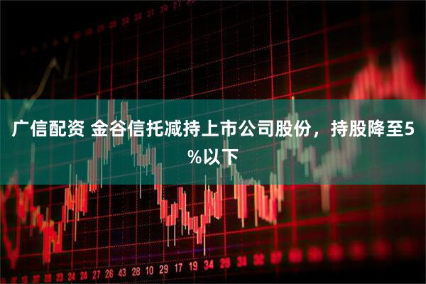 广信配资 金谷信托减持上市公司股份，持股降至5%以下
