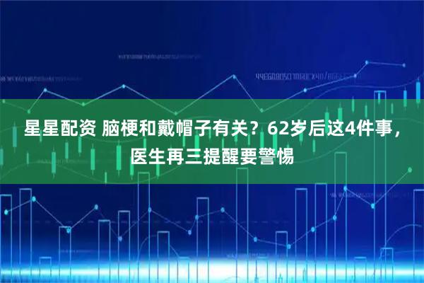 星星配资 脑梗和戴帽子有关？62岁后这4件事，医生再三提醒要警惕