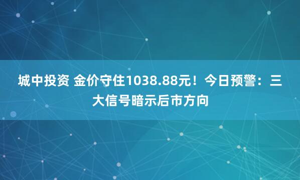 城中投资 金价守住1038.88元！今日预警：三大信号暗示后市方向