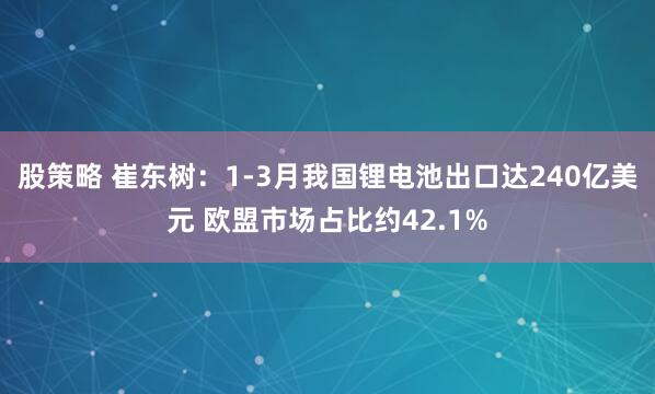股策略 崔东树：1-3月我国锂电池出口达240亿美元 欧盟市场占比约42.1%